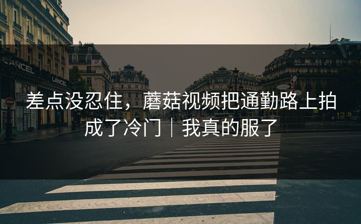 差点没忍住,蘑菇视频把通勤路上拍成了冷门|我真的服了 差点没忍住,蘑菇视频把通勤路上拍成了冷门|我真的服了
