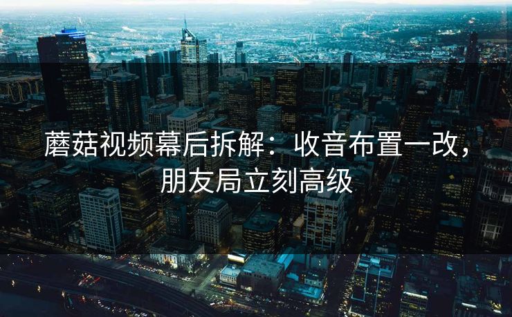 蘑菇视频幕后拆解：收音布置一改，朋友局立刻高级