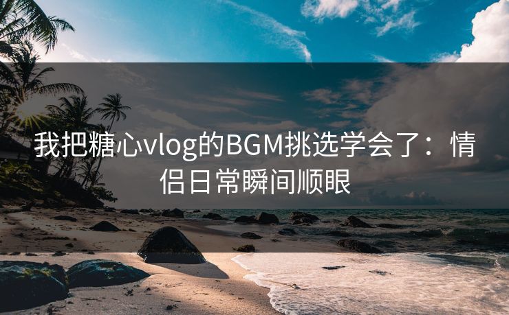我把糖心vlog的BGM挑选学会了：情侣日常瞬间顺眼